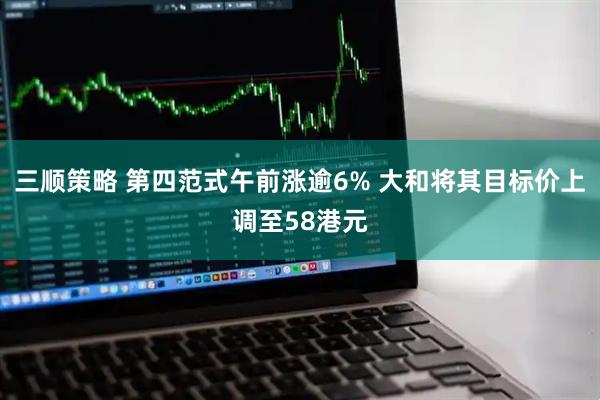 三顺策略 第四范式午前涨逾6% 大和将其目标价上调至58港元