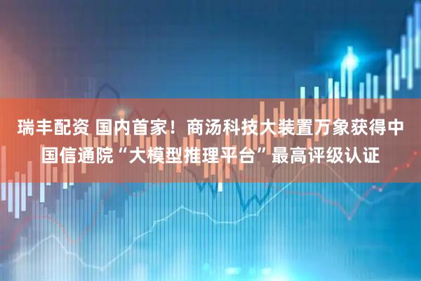 瑞丰配资 国内首家！商汤科技大装置万象获得中国信通院“大模型推理平台”最高评级认证