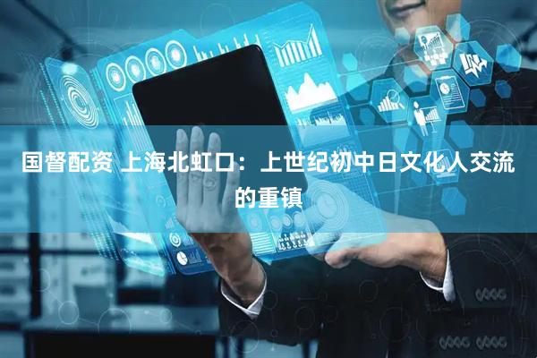 国督配资 上海北虹口：上世纪初中日文化人交流的重镇