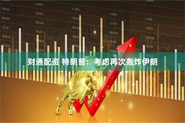 财通配资 特朗普：考虑再次轰炸伊朗