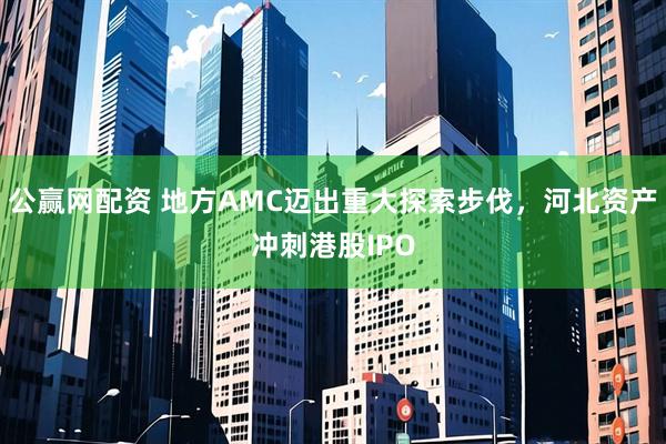 公赢网配资 地方AMC迈出重大探索步伐，河北资产冲刺港股IPO