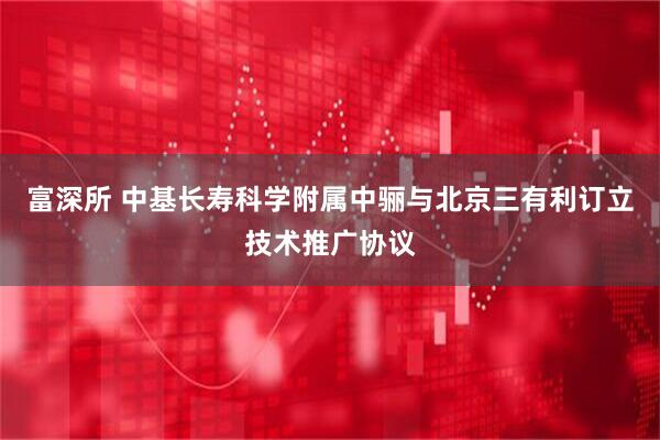 富深所 中基长寿科学附属中骊与北京三有利订立技术推广协议
