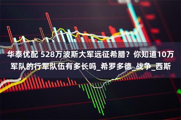 华泰优配 528万波斯大军远征希腊？你知道10万军队的行军队伍有多长吗_希罗多德_战争_西斯