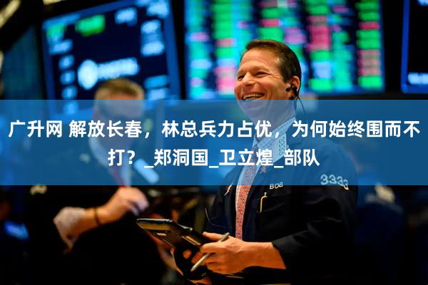 广升网 解放长春，林总兵力占优，为何始终围而不打？_郑洞国_卫立煌_部队