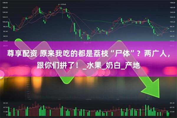 尊享配资 原来我吃的都是荔枝“尸体”？两广人，跟你们拼了！_水果_奶白_产地