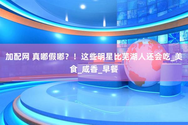 加配网 真嘟假嘟？！这些明星比芜湖人还会吃_美食_咸香_早餐