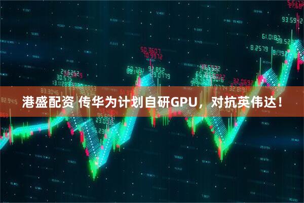 港盛配资 传华为计划自研GPU，对抗英伟达！
