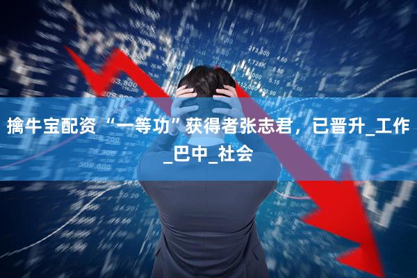 擒牛宝配资 “一等功”获得者张志君，已晋升_工作_巴中_社会