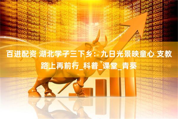 百进配资 湖北学子三下乡：九日光景映童心 支教路上再前行_科普_课堂_青葵