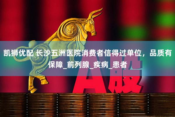 凯狮优配 长沙五洲医院消费者信得过单位，品质有保障_前列腺_疾病_患者