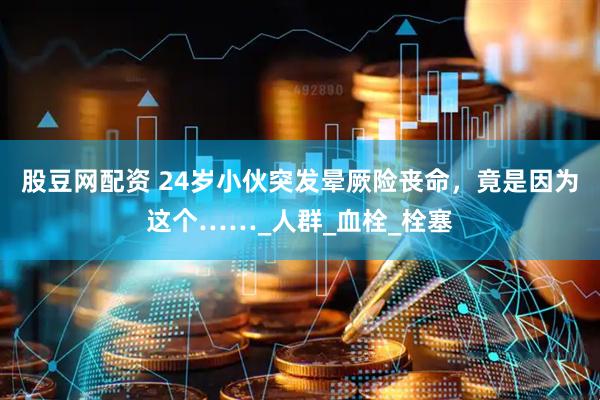 股豆网配资 24岁小伙突发晕厥险丧命，竟是因为这个……_人群_血栓_栓塞