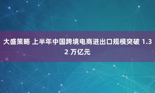 大盛策略 上半年中国跨境电商进出口规模突破 1.32 万亿元
