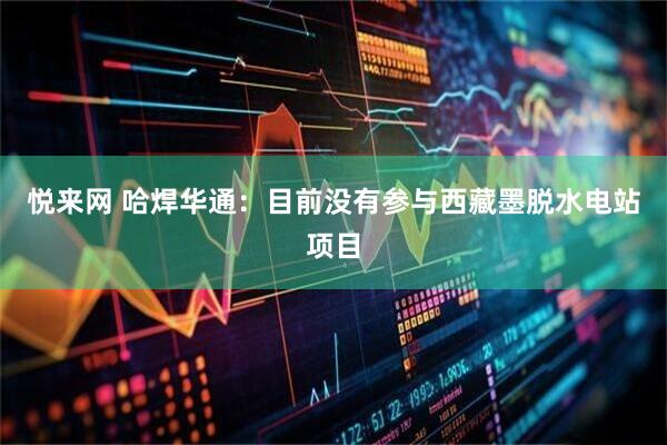 悦来网 哈焊华通：目前没有参与西藏墨脱水电站项目