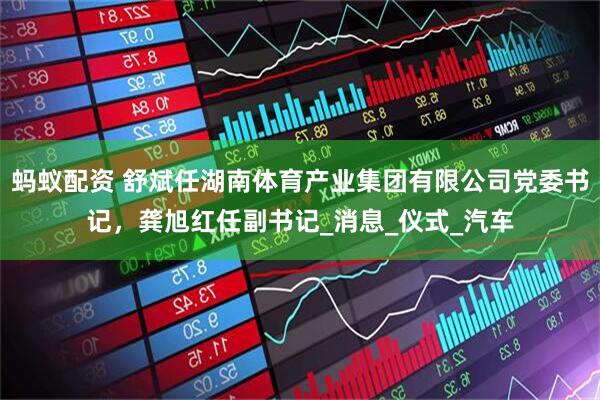 蚂蚁配资 舒斌任湖南体育产业集团有限公司党委书记，龚旭红任副书记_消息_仪式_汽车