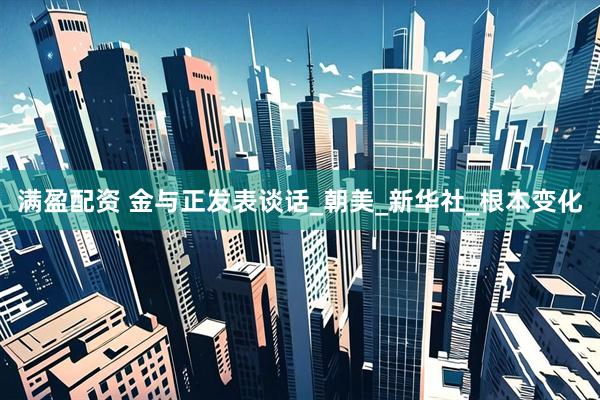 满盈配资 金与正发表谈话_朝美_新华社_根本变化