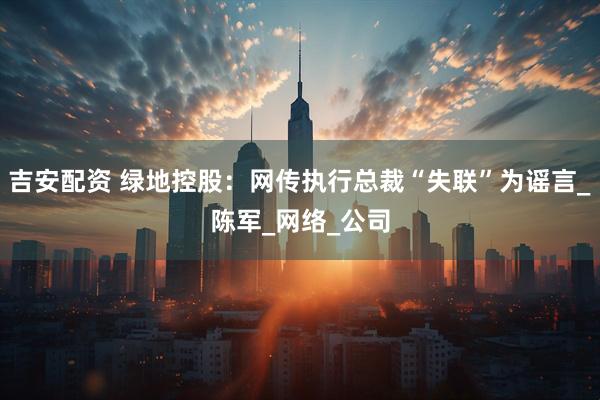 吉安配资 绿地控股：网传执行总裁“失联”为谣言_陈军_网络_公司