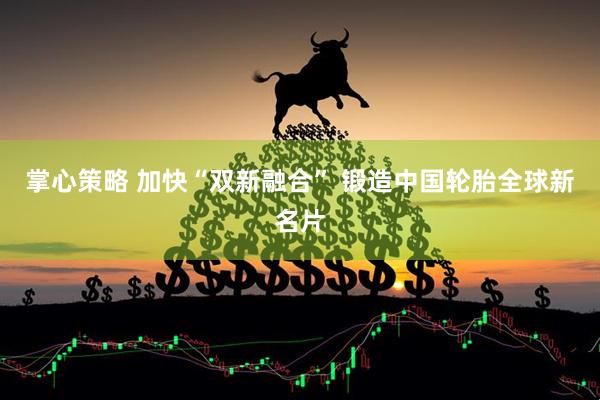 掌心策略 加快“双新融合” 锻造中国轮胎全球新名片