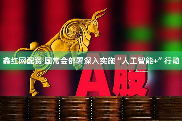鑫红网配资 国常会部署深入实施“人工智能+”行动
