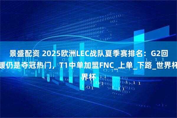 景盛配资 2025欧洲LEC战队夏季赛排名：G2回暖仍是夺冠热门，T1中单加盟FNC_上单_下路_世界杯