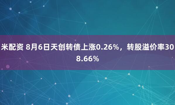 米配资 8月6日天创转债上涨0.26%，转股溢价率308.66%