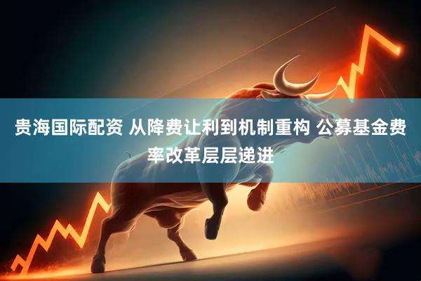 贵海国际配资 从降费让利到机制重构 公募基金费率改革层层递进