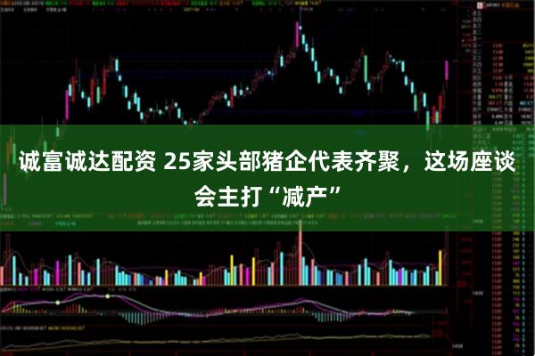 诚富诚达配资 25家头部猪企代表齐聚，这场座谈会主打“减产”