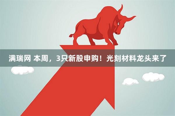 满瑞网 本周,3只新股申购!光刻材料龙头来了