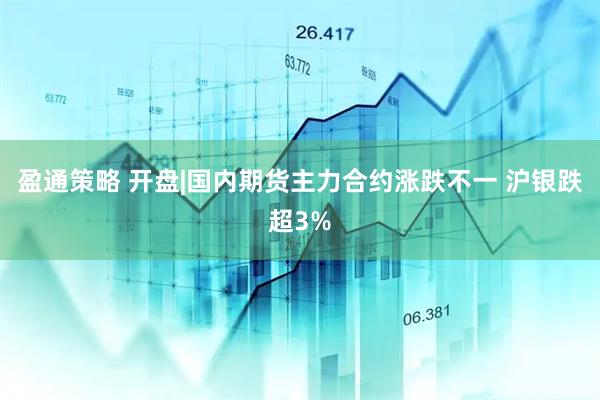 盈通策略 开盘|国内期货主力合约涨跌不一 沪银跌超3%