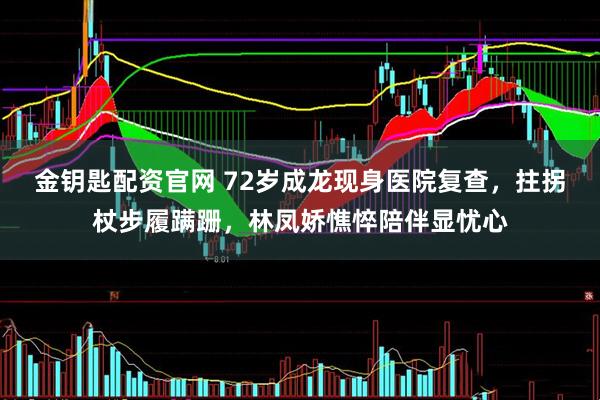 金钥匙配资官网 72岁成龙现身医院复查，拄拐杖步履蹒跚，林凤娇憔悴陪伴显忧心