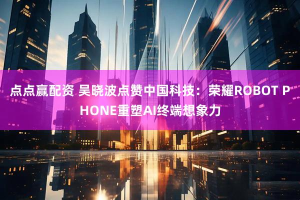 点点赢配资 吴晓波点赞中国科技:荣耀ROBOT PHONE重塑AI终端想象力