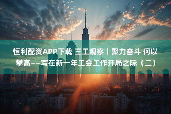 恒利配资APP下载 三工观察｜聚力奋斗 何以攀高——写在新一年工会工作开局之际（二）