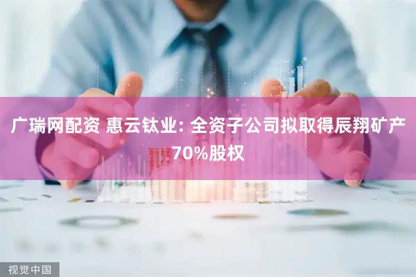 广瑞网配资 惠云钛业: 全资子公司拟取得辰翔矿产70%股权